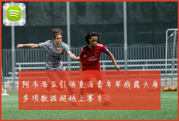 阿韦洛亚引领皇马青年军崭露头角多项数据超越上赛季