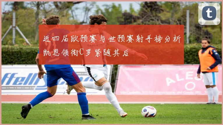 近四届欧预赛与世预赛射手榜分析凯恩领衔C罗紧随其后