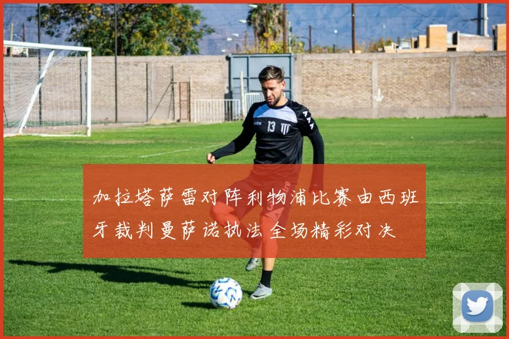 加拉塔萨雷对阵利物浦比赛由西班牙裁判曼萨诺执法全场精彩对决