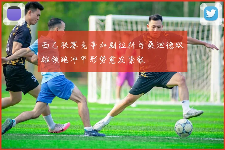 西乙联赛竞争加剧拉科与桑坦德双雄领跑冲甲形势愈发紧张