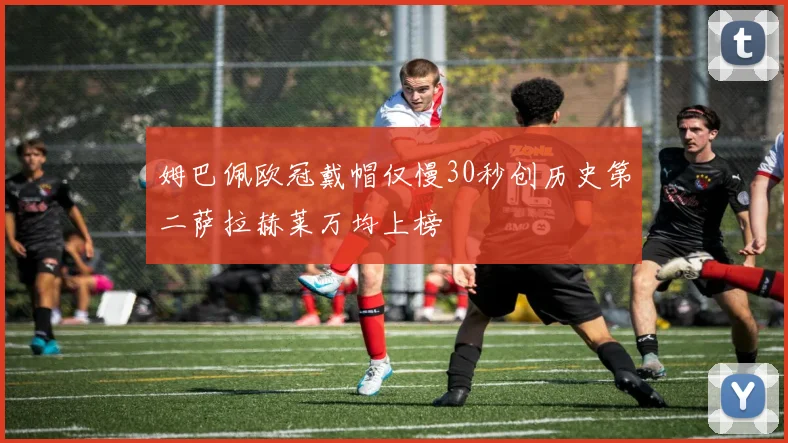 姆巴佩欧冠戴帽仅慢30秒创历史第二萨拉赫莱万均上榜