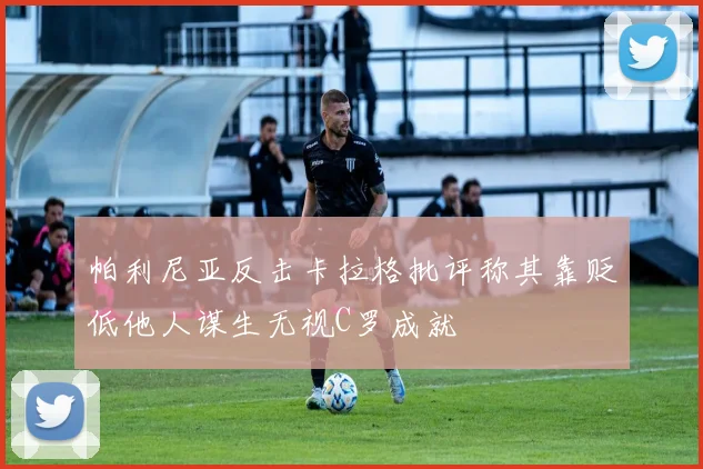 帕利尼亚反击卡拉格批评称其靠贬低他人谋生无视C罗成就
