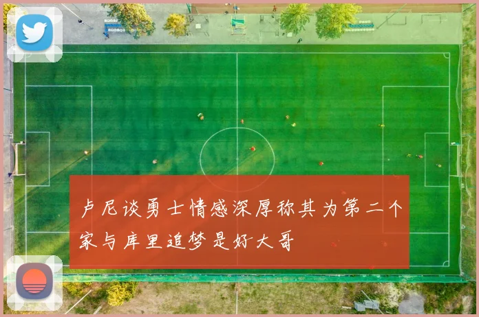 卢尼谈勇士情感深厚称其为第二个家与库里追梦是好大哥