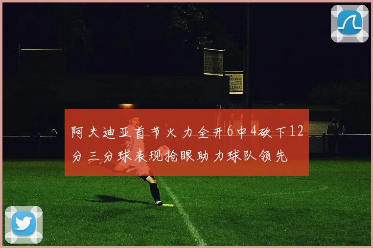 阿夫迪亚首节火力全开6中4砍下12分三分球表现抢眼助力球队领先