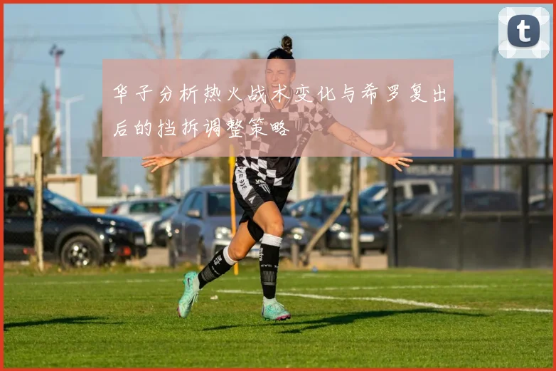 华子分析热火战术变化与希罗复出后的挡拆调整策略