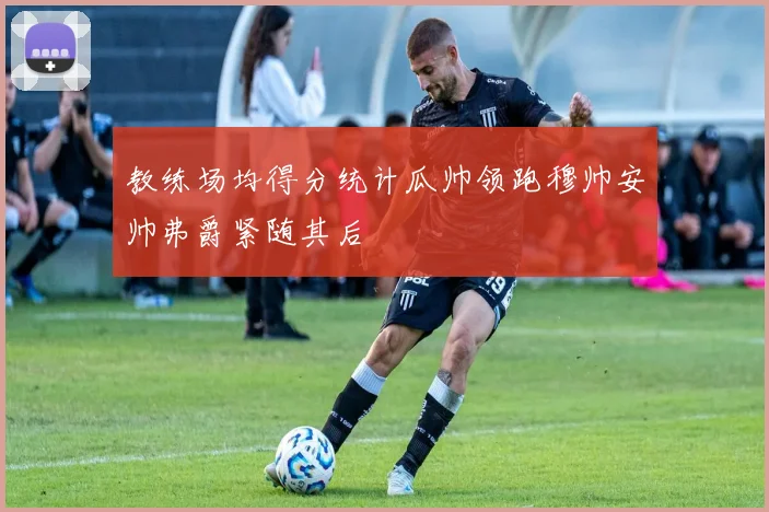 教练场均得分统计瓜帅领跑穆帅安帅弗爵紧随其后