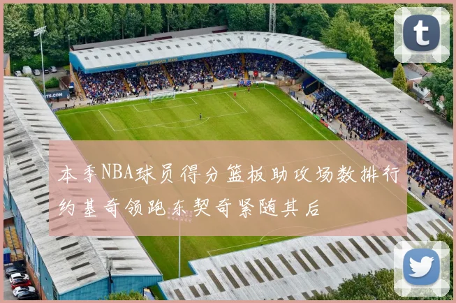 本季NBA球员得分篮板助攻场数排行约基奇领跑东契奇紧随其后
