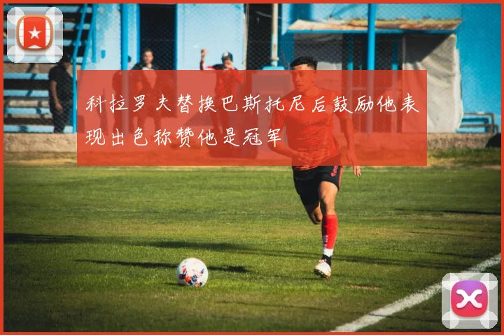 科拉罗夫替换巴斯托尼后鼓励他表现出色称赞他是冠军