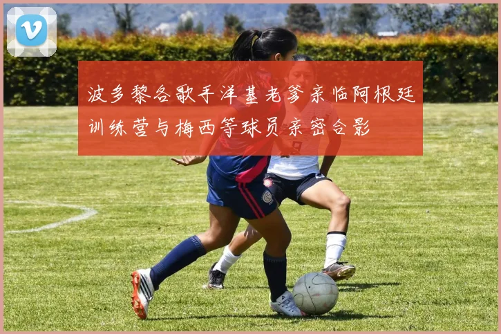 波多黎各歌手洋基老爹亲临阿根廷训练营与梅西等球员亲密合影
