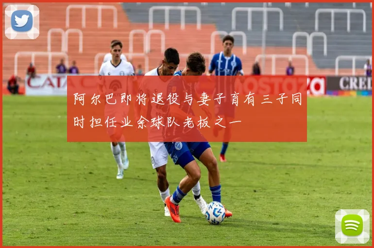 阿尔巴即将退役与妻子育有三子同时担任业余球队老板之一