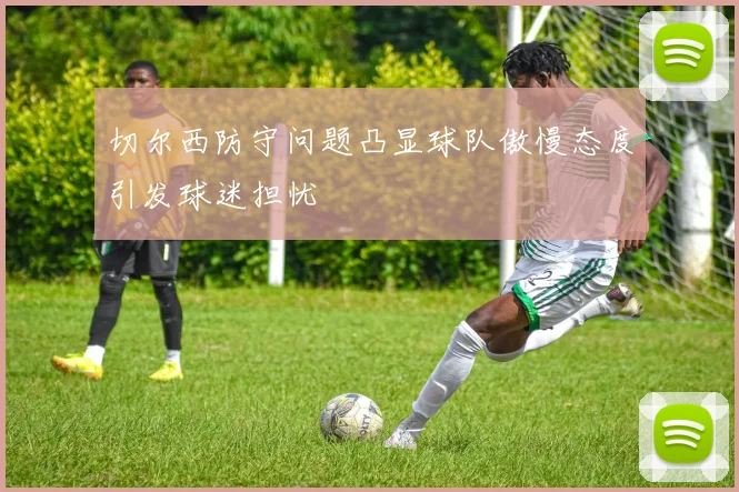 切尔西防守问题凸显球队傲慢态度引发球迷担忧