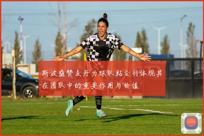 斯波盛赞麦丹为球队粘合剂体现其在团队中的重要作用与价值