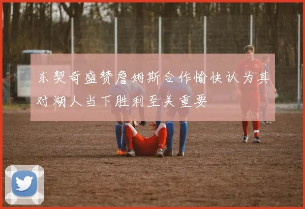 东契奇盛赞詹姆斯合作愉快认为其对湖人当下胜利至关重要