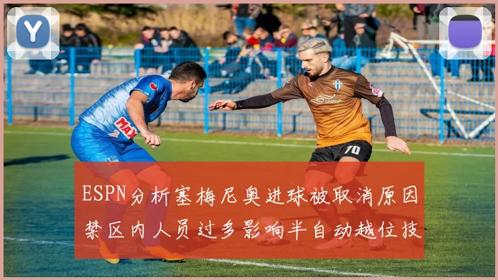ESPN分析塞梅尼奥进球被取消原因禁区内人员过多影响半自动越位技术使用