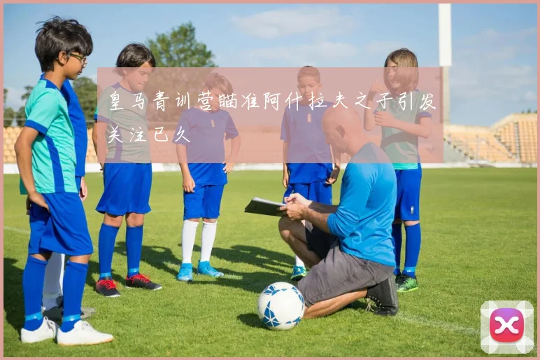 皇马青训营瞄准阿什拉夫之子引发关注已久