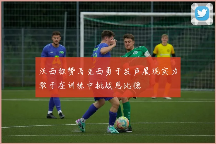 沃西称赞马克西勇于发声展现实力敢于在训练中挑战恩比德