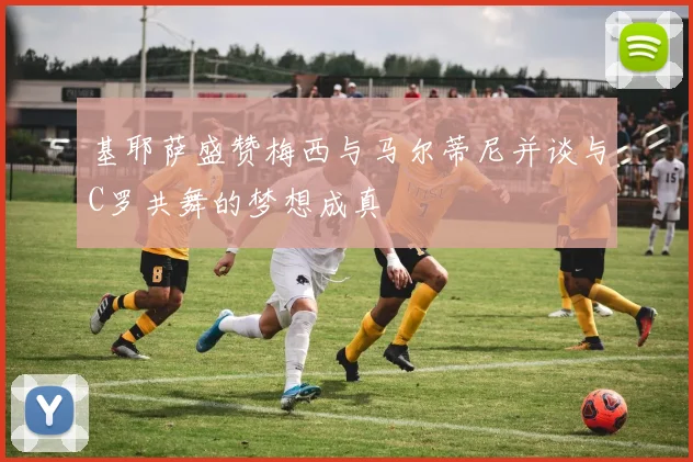 基耶萨盛赞梅西与马尔蒂尼并谈与C罗共舞的梦想成真