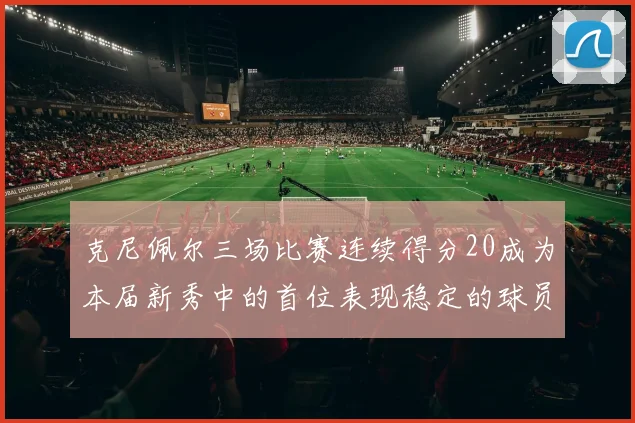 克尼佩尔三场比赛连续得分20成为本届新秀中的首位表现稳定的球员