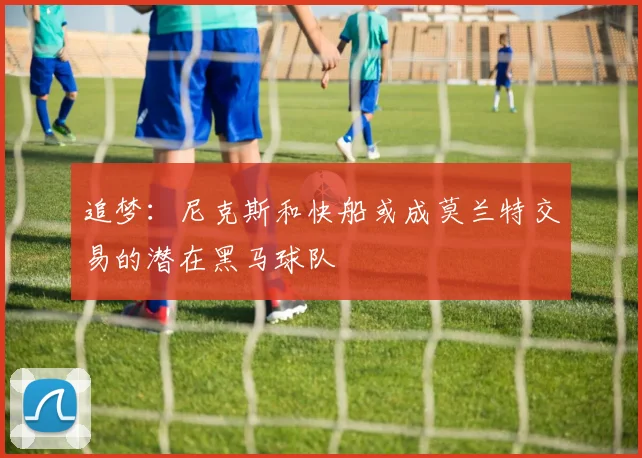追梦：尼克斯和快船或成莫兰特交易的潜在黑马球队