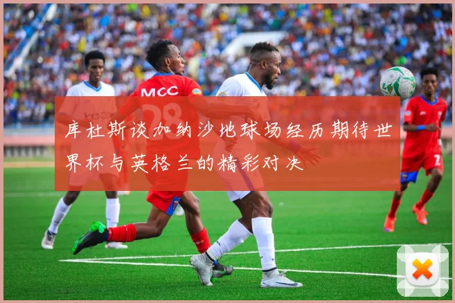 库杜斯谈加纳沙地球场经历期待世界杯与英格兰的精彩对决