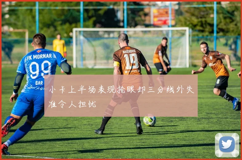 小卡上半场表现抢眼却三分线外失准令人担忧