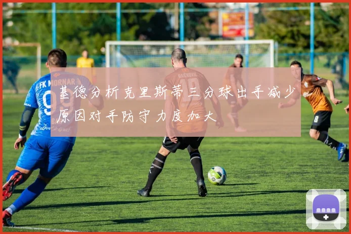 基德分析克里斯蒂三分球出手减少原因对手防守力度加大