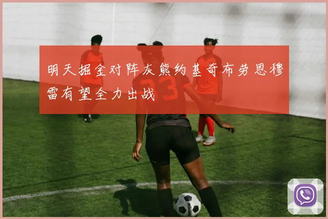 明天掘金对阵灰熊约基奇布劳恩穆雷有望全力出战