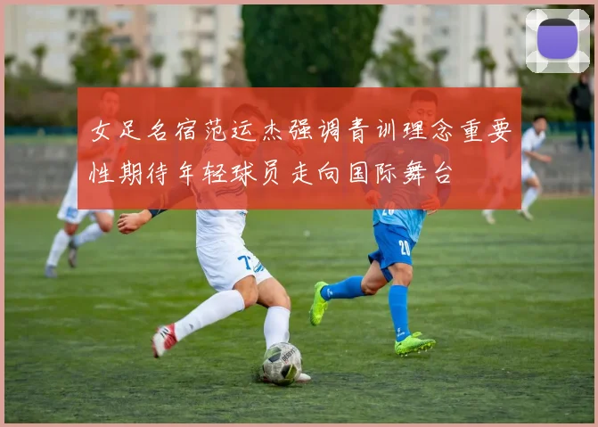 女足名宿范运杰强调青训理念重要性期待年轻球员走向国际舞台