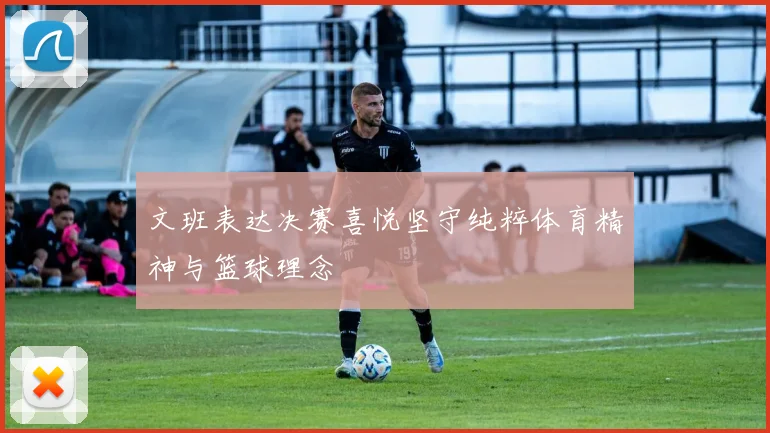 文班表达决赛喜悦坚守纯粹体育精神与篮球理念