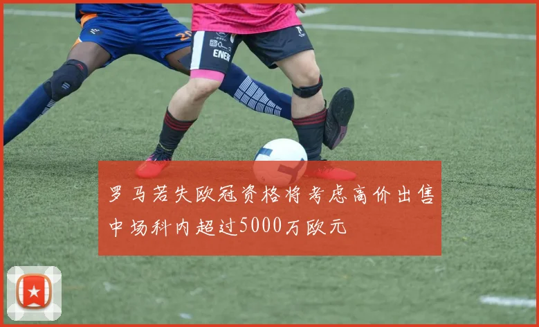 罗马若失欧冠资格将考虑高价出售中场科内超过5000万欧元