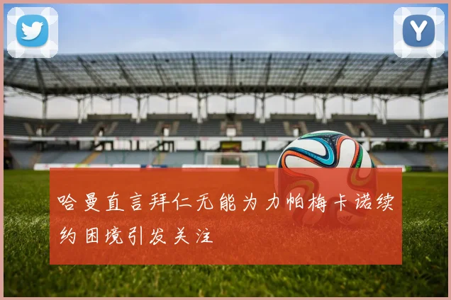 哈曼直言拜仁无能为力帕梅卡诺续约困境引发关注