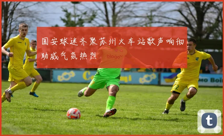 国安球迷齐聚苏州火车站歌声响彻助威气氛热烈